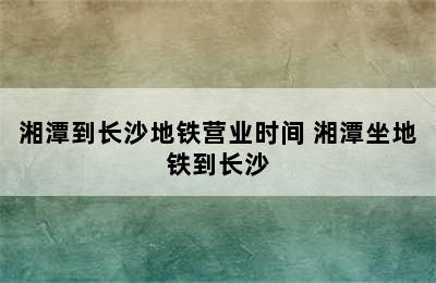 湘潭到长沙地铁营业时间 湘潭坐地铁到长沙